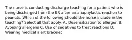 The nurse is conducting discharge teaching for a patient who is being discharged from the ER after an anaphylactic reaction to peanuts. Which of the following should the nurse include in the teaching? Select all that apply. A. Desensitization to allergen B. Avoiding allergens C. Use of sedatives to treat reactions D. Wearing medical alert bracelet