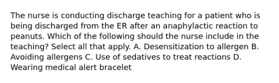 The nurse is conducting discharge teaching for a patient who is being discharged from the ER after an anaphylactic reaction to peanuts. Which of the following should the nurse include in the teaching? Select all that apply. A. Desensitization to allergen B. Avoiding allergens C. Use of sedatives to treat reactions D. Wearing medical alert bracelet