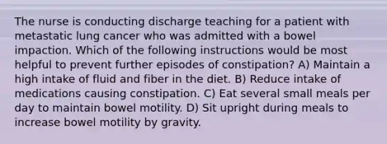 The nurse is conducting discharge teaching for a patient with metastatic lung cancer who was admitted with a bowel impaction. Which of the following instructions would be most helpful to prevent further episodes of constipation? A) Maintain a high intake of fluid and fiber in the diet. B) Reduce intake of medications causing constipation. C) Eat several small meals per day to maintain bowel motility. D) Sit upright during meals to increase bowel motility by gravity.