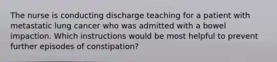 The nurse is conducting discharge teaching for a patient with metastatic lung cancer who was admitted with a bowel impaction. Which instructions would be most helpful to prevent further episodes of constipation?