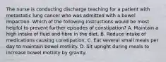 The nurse is conducting discharge teaching for a patient with metastatic lung cancer who was admitted with a bowel impaction. Which of the following instructions would be most helpful to prevent further episodes of constipation? A. Maintain a high intake of fluid and fibre in the diet. B. Reduce intake of medications causing constipation. C. Eat several small meals per day to maintain bowel motility. D. Sit upright during meals to increase bowel motility by gravity.