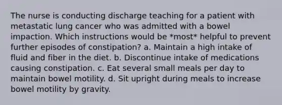 The nurse is conducting discharge teaching for a patient with metastatic lung cancer who was admitted with a bowel impaction. Which instructions would be *most* helpful to prevent further episodes of constipation? a. Maintain a high intake of fluid and fiber in the diet. b. Discontinue intake of medications causing constipation. c. Eat several small meals per day to maintain bowel motility. d. Sit upright during meals to increase bowel motility by gravity.