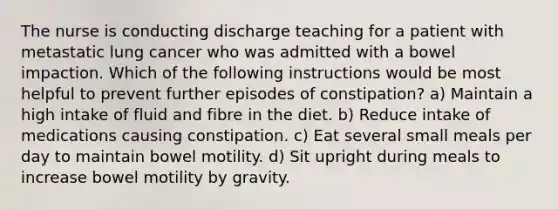 The nurse is conducting discharge teaching for a patient with metastatic lung cancer who was admitted with a bowel impaction. Which of the following instructions would be most helpful to prevent further episodes of constipation? a) Maintain a high intake of fluid and fibre in the diet. b) Reduce intake of medications causing constipation. c) Eat several small meals per day to maintain bowel motility. d) Sit upright during meals to increase bowel motility by gravity.