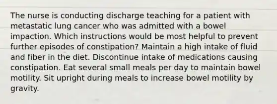 The nurse is conducting discharge teaching for a patient with metastatic lung cancer who was admitted with a bowel impaction. Which instructions would be most helpful to prevent further episodes of constipation? Maintain a high intake of fluid and fiber in the diet. Discontinue intake of medications causing constipation. Eat several small meals per day to maintain bowel motility. Sit upright during meals to increase bowel motility by gravity.