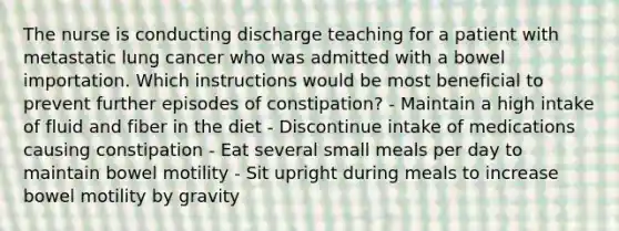 The nurse is conducting discharge teaching for a patient with metastatic lung cancer who was admitted with a bowel importation. Which instructions would be most beneficial to prevent further episodes of constipation? - Maintain a high intake of fluid and fiber in the diet - Discontinue intake of medications causing constipation - Eat several small meals per day to maintain bowel motility - Sit upright during meals to increase bowel motility by gravity