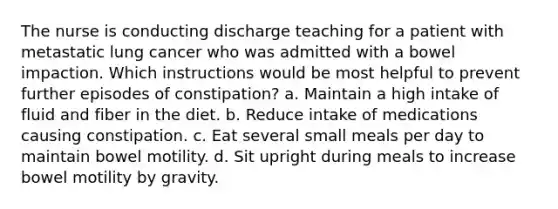 The nurse is conducting discharge teaching for a patient with metastatic lung cancer who was admitted with a bowel impaction. Which instructions would be most helpful to prevent further episodes of constipation? a. Maintain a high intake of fluid and fiber in the diet. b. Reduce intake of medications causing constipation. c. Eat several small meals per day to maintain bowel motility. d. Sit upright during meals to increase bowel motility by gravity.