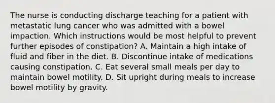 The nurse is conducting discharge teaching for a patient with metastatic lung cancer who was admitted with a bowel impaction. Which instructions would be most helpful to prevent further episodes of constipation? A. Maintain a high intake of fluid and fiber in the diet. B. Discontinue intake of medications causing constipation. C. Eat several small meals per day to maintain bowel motility. D. Sit upright during meals to increase bowel motility by gravity.