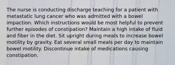 The nurse is conducting discharge teaching for a patient with metastatic lung cancer who was admitted with a bowel impaction. Which instructions would be most helpful to prevent further episodes of constipation? Maintain a high intake of fluid and fiber in the diet. Sit upright during meals to increase bowel motility by gravity. Eat several small meals per day to maintain bowel motility. Discontinue intake of medications causing constipation.