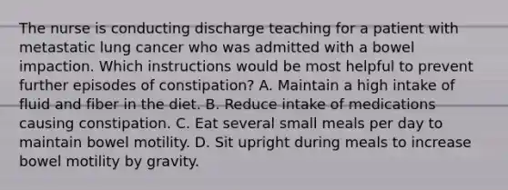 The nurse is conducting discharge teaching for a patient with metastatic lung cancer who was admitted with a bowel impaction. Which instructions would be most helpful to prevent further episodes of constipation? A. Maintain a high intake of fluid and fiber in the diet. B. Reduce intake of medications causing constipation. C. Eat several small meals per day to maintain bowel motility. D. Sit upright during meals to increase bowel motility by gravity.