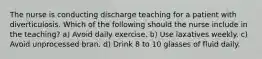 The nurse is conducting discharge teaching for a patient with diverticulosis. Which of the following should the nurse include in the teaching? a) Avoid daily exercise. b) Use laxatives weekly. c) Avoid unprocessed bran. d) Drink 8 to 10 glasses of fluid daily.