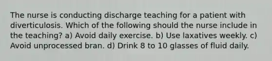 The nurse is conducting discharge teaching for a patient with diverticulosis. Which of the following should the nurse include in the teaching? a) Avoid daily exercise. b) Use laxatives weekly. c) Avoid unprocessed bran. d) Drink 8 to 10 glasses of fluid daily.