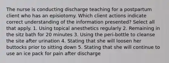 The nurse is conducting discharge teaching for a postpartum client who has an episiotomy. Which client actions indicate correct understanding of the information presented? Select all that apply. 1. Using topical anesthetics regularly 2. Remaining in the sitz bath for 20 minutes 3. Using the peri-bottle to cleanse the site after urination 4. Stating that she will loosen her buttocks prior to sitting down 5. Stating that she will continue to use an ice pack for pain after discharge