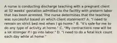 A nurse is conducting discharge teaching with a pregnant client at 32 weeks' gestation admitted to the facility with preterm labor that has been arrested. The nurse determines that the teaching was successful based on which client statement? A. "I need to remain on strict bed rest when I go home." B. "It's safe for me to do any type of activity at home." C. "My contractions now will be a lot stronger if I go into labor." D. "I need to do a fetal kick count each day while at home."