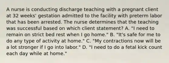 A nurse is conducting discharge teaching with a pregnant client at 32 weeks' gestation admitted to the facility with preterm labor that has been arrested. The nurse determines that the teaching was successful based on which client statement? A. "I need to remain on strict bed rest when I go home." B. "It's safe for me to do any type of activity at home." C. "My contractions now will be a lot stronger if I go into labor." D. "I need to do a fetal kick count each day while at home."