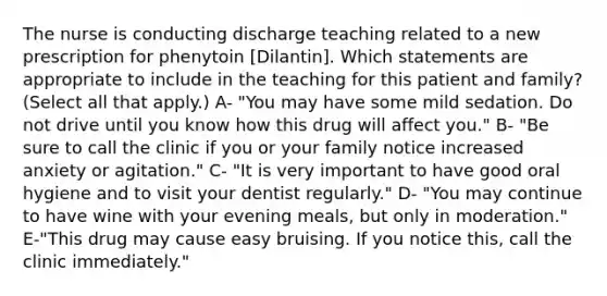 The nurse is conducting discharge teaching related to a new prescription for phenytoin [Dilantin]. Which statements are appropriate to include in the teaching for this patient and family? (Select all that apply.) A- "You may have some mild sedation. Do not drive until you know how this drug will affect you." B- "Be sure to call the clinic if you or your family notice increased anxiety or agitation." C- "It is very important to have good oral hygiene and to visit your dentist regularly." D- "You may continue to have wine with your evening meals, but only in moderation." E-"This drug may cause easy bruising. If you notice this, call the clinic immediately."