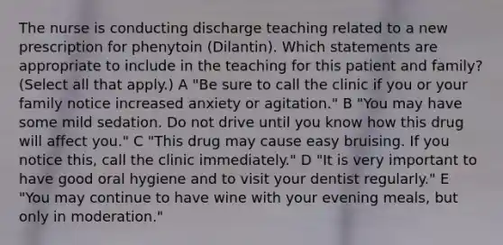 The nurse is conducting discharge teaching related to a new prescription for phenytoin (Dilantin). Which statements are appropriate to include in the teaching for this patient and family? (Select all that apply.) A "Be sure to call the clinic if you or your family notice increased anxiety or agitation." B "You may have some mild sedation. Do not drive until you know how this drug will affect you." C "This drug may cause easy bruising. If you notice this, call the clinic immediately." D "It is very important to have good oral hygiene and to visit your dentist regularly." E "You may continue to have wine with your evening meals, but only in moderation."