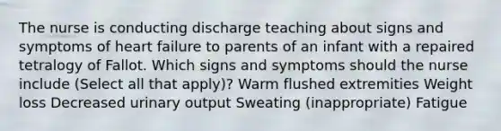 The nurse is conducting discharge teaching about signs and symptoms of heart failure to parents of an infant with a repaired tetralogy of Fallot. Which signs and symptoms should the nurse include (Select all that apply)? Warm flushed extremities Weight loss Decreased urinary output Sweating (inappropriate) Fatigue