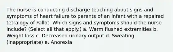 The nurse is conducting discharge teaching about signs and symptoms of heart failure to parents of an infant with a repaired tetralogy of Fallot. Which signs and symptoms should the nurse include? (Select all that apply.) a. Warm flushed extremities b. Weight loss c. Decreased urinary output d. Sweating (inappropriate) e. Anorexia