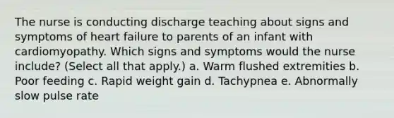 The nurse is conducting discharge teaching about signs and symptoms of heart failure to parents of an infant with cardiomyopathy. Which signs and symptoms would the nurse include? (Select all that apply.) a. Warm flushed extremities b. Poor feeding c. Rapid weight gain d. Tachypnea e. Abnormally slow pulse rate