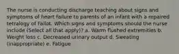 The nurse is conducting discharge teaching about signs and symptoms of heart failure to parents of an infant with a repaired tetralogy of Fallot. Which signs and symptoms should the nurse include (Select all that apply)? a. Warm flushed extremities b. Weight loss c. Decreased urinary output d. Sweating (inappropriate) e. Fatigue