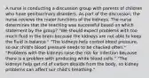 A nurse is conducting a discussion group with parents of children who have genitourinary disorders. As part of the discussion, the nurse reviews the major functions of the kidneys. The nurse determines that the teaching was successful based on which statement by the group? "We should expect problems with too much fluid in the brain because the kidneys are not able to keep the fluid in balance." "The kidneys help control blood pressure, so our child's blood pressure needs to be checked often." "Problems with the kidneys raise the risk for infection because there is a problem with producing white blood cells." "The kidneys help get rid of carbon dioxide from the body, so kidney problems can affect our child's breathing."