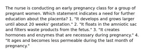 The nurse is conducting an early pregnancy class for a group of pregnant women. Which statement indicates a need for further education about the placenta? 1. "It develops and grows larger until about 20 weeks' gestation." 2. "It floats in the amniotic sac and filters waste products from the fetus." 3. "It creates hormones and enzymes that are necessary during pregnancy." 4. "It ages and becomes less permeable during the last month of pregnancy."