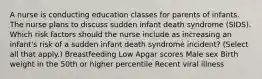 A nurse is conducting education classes for parents of infants. The nurse plans to discuss sudden infant death syndrome (SIDS). Which risk factors should the nurse include as increasing an infant's risk of a sudden infant death syndrome incident? (Select all that apply.) Breastfeeding Low Apgar scores Male sex Birth weight in the 50th or higher percentile Recent viral illness