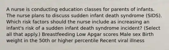 A nurse is conducting education classes for parents of infants. The nurse plans to discuss sudden infant death syndrome (SIDS). Which risk factors should the nurse include as increasing an infant's risk of a sudden infant death syndrome incident? (Select all that apply.) Breastfeeding Low Apgar scores Male sex Birth weight in the 50th or higher percentile Recent viral illness