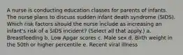 A nurse is conducting education classes for parents of infants. The nurse plans to discuss sudden infant death syndrome (SIDS). Which risk factors should the nurse include as increasing an infant's risk of a SIDS incident? (Select all that apply.) a. Breastfeeding b. Low Apgar scores c. Male sex d. Birth weight in the 50th or higher percentile e. Recent viral illness