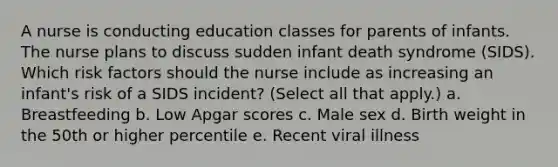 A nurse is conducting education classes for parents of infants. The nurse plans to discuss sudden infant death syndrome (SIDS). Which risk factors should the nurse include as increasing an infant's risk of a SIDS incident? (Select all that apply.) a. Breastfeeding b. Low Apgar scores c. Male sex d. Birth weight in the 50th or higher percentile e. Recent viral illness