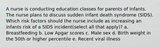 A nurse is conducting education classes for parents of infants. The nurse plans to discuss sudden infant death syndrome (SIDS). Which risk factors should the nurse include as increasing an infants risk of a SIDS incident(select all that apply)? a. Breastfeeding b. Low Apgar scores c. Male sex d. Birth weight in the 50th or higher percentile e. Recent viral illness