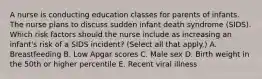 A nurse is conducting education classes for parents of infants. The nurse plans to discuss sudden infant death syndrome (SIDS). Which risk factors should the nurse include as increasing an infant's risk of a SIDS incident? (Select all that apply.) A. Breastfeeding B. Low Apgar scores C. Male sex D. Birth weight in the 50th or higher percentile E. Recent viral illness