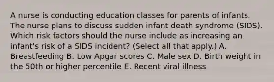 A nurse is conducting education classes for parents of infants. The nurse plans to discuss sudden infant death syndrome (SIDS). Which risk factors should the nurse include as increasing an infant's risk of a SIDS incident? (Select all that apply.) A. Breastfeeding B. Low Apgar scores C. Male sex D. Birth weight in the 50th or higher percentile E. Recent viral illness