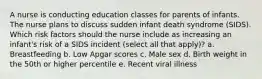 A nurse is conducting education classes for parents of infants. The nurse plans to discuss sudden infant death syndrome (SIDS). Which risk factors should the nurse include as increasing an infant's risk of a SIDS incident (select all that apply)? a. Breastfeeding b. Low Apgar scores c. Male sex d. Birth weight in the 50th or higher percentile e. Recent viral illness