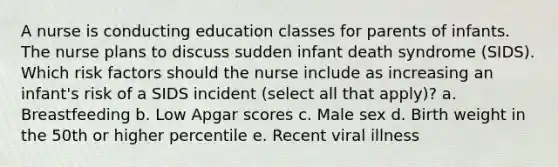 A nurse is conducting education classes for parents of infants. The nurse plans to discuss sudden infant death syndrome (SIDS). Which risk factors should the nurse include as increasing an infant's risk of a SIDS incident (select all that apply)? a. Breastfeeding b. Low Apgar scores c. Male sex d. Birth weight in the 50th or higher percentile e. Recent viral illness