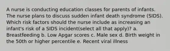 A nurse is conducting education classes for parents of infants. The nurse plans to discuss sudden infant death syndrome (SIDS). Which risk factors should the nurse include as increasing an infant's risk of a SIDS incident(select all that apply)? a. Breastfeeding b. Low Apgar scores c. Male sex d. Birth weight in the 50th or higher percentile e. Recent viral illness