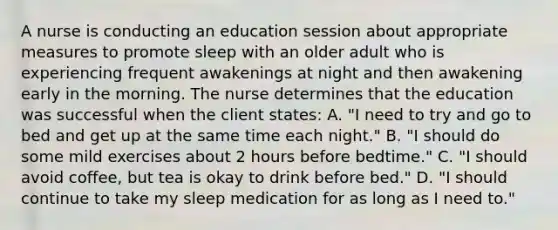 A nurse is conducting an education session about appropriate measures to promote sleep with an older adult who is experiencing frequent awakenings at night and then awakening early in the morning. The nurse determines that the education was successful when the client states: A. "I need to try and go to bed and get up at the same time each night." B. "I should do some mild exercises about 2 hours before bedtime." C. "I should avoid coffee, but tea is okay to drink before bed." D. "I should continue to take my sleep medication for as long as I need to."