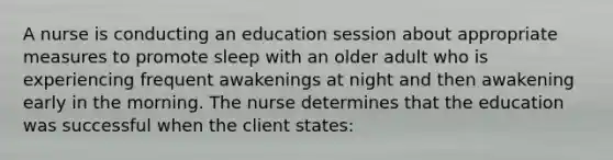 A nurse is conducting an education session about appropriate measures to promote sleep with an older adult who is experiencing frequent awakenings at night and then awakening early in the morning. The nurse determines that the education was successful when the client states: