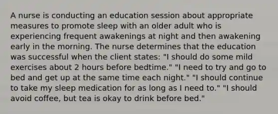 A nurse is conducting an education session about appropriate measures to promote sleep with an older adult who is experiencing frequent awakenings at night and then awakening early in the morning. The nurse determines that the education was successful when the client states: "I should do some mild exercises about 2 hours before bedtime." "I need to try and go to bed and get up at the same time each night." "I should continue to take my sleep medication for as long as I need to." "I should avoid coffee, but tea is okay to drink before bed."