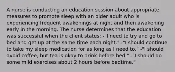 A nurse is conducting an education session about appropriate measures to promote sleep with an older adult who is experiencing frequent awakenings at night and then awakening early in the morning. The nurse determines that the education was successful when the client states: -"I need to try and go to bed and get up at the same time each night." -"I should continue to take my sleep medication for as long as I need to." -"I should avoid coffee, but tea is okay to drink before bed." -"I should do some mild exercises about 2 hours before bedtime."