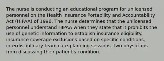 The nurse is conducting an educational program for unlicensed personnel on the Health Insurance Portability and Accountability Act (HIPAA) of 1996. The nurse determines that the unlicensed personnel understand HIPAA when they state that it prohibits the use of genetic information to establish insurance eligibility. insurance coverage exclusions based on specific conditions. interdisciplinary team care-planning sessions. two physicians from discussing their patient's condition.