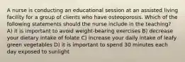 A nurse is conducting an educational session at an assisted living facility for a group of clients who have osteoporosis. Which of the following statements should the nurse include in the teaching? A) it is important to avoid weight-bearing exercises B) decrease your dietary intake of folate C) increase your daily intake of leafy green vegetables D) it is important to spend 30 minutes each day exposed to sunlight