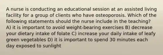 A nurse is conducting an educational session at an assisted living facility for a group of clients who have osteoporosis. Which of the following statements should the nurse include in the teaching? A) it is important to avoid weight-bearing exercises B) decrease your dietary intake of folate C) increase your daily intake of leafy green vegetables D) it is important to spend 30 minutes each day exposed to sunlight