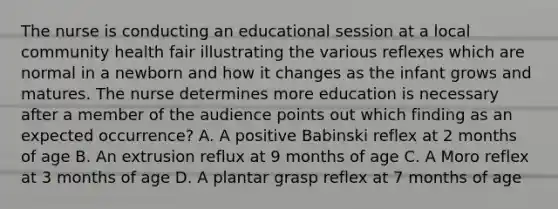 The nurse is conducting an educational session at a local community health fair illustrating the various reflexes which are normal in a newborn and how it changes as the infant grows and matures. The nurse determines more education is necessary after a member of the audience points out which finding as an expected occurrence? A. A positive Babinski reflex at 2 months of age B. An extrusion reflux at 9 months of age C. A Moro reflex at 3 months of age D. A plantar grasp reflex at 7 months of age