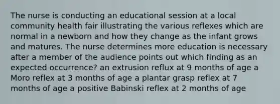 The nurse is conducting an educational session at a local community health fair illustrating the various reflexes which are normal in a newborn and how they change as the infant grows and matures. The nurse determines more education is necessary after a member of the audience points out which finding as an expected occurrence? an extrusion reflux at 9 months of age a Moro reflex at 3 months of age a plantar grasp reflex at 7 months of age a positive Babinski reflex at 2 months of age