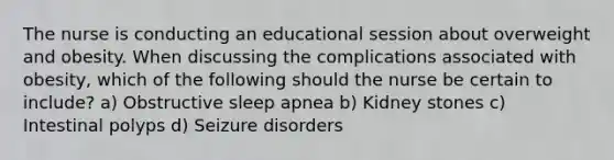 The nurse is conducting an educational session about overweight and obesity. When discussing the complications associated with obesity, which of the following should the nurse be certain to include? a) Obstructive sleep apnea b) Kidney stones c) Intestinal polyps d) Seizure disorders