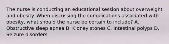 The nurse is conducting an educational session about overweight and obesity. When discussing the complications associated with obesity, what should the nurse be certain to include? A. Obstructive sleep apnea B. Kidney stones C. Intestinal polyps D. Seizure disorders