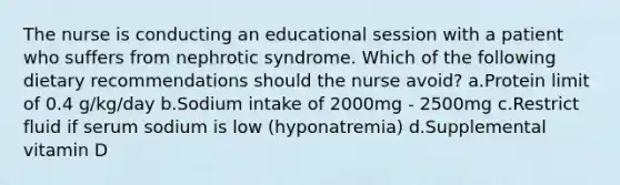 The nurse is conducting an educational session with a patient who suffers from nephrotic syndrome. Which of the following dietary recommendations should the nurse avoid? a.Protein limit of 0.4 g/kg/day b.Sodium intake of 2000mg - 2500mg c.Restrict fluid if serum sodium is low (hyponatremia) d.Supplemental vitamin D