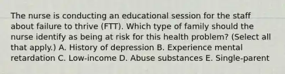 The nurse is conducting an educational session for the staff about failure to thrive​ (FTT). Which type of family should the nurse identify as being at risk for this health​ problem? (Select all that​ apply.) A. History of depression B. Experience mental retardation C. ​Low-income D. Abuse substances E. ​Single-parent