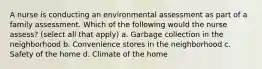 A nurse is conducting an environmental assessment as part of a family assessment. Which of the following would the nurse assess? (select all that apply) a. Garbage collection in the neighborhood b. Convenience stores in the neighborhood c. Safety of the home d. Climate of the home